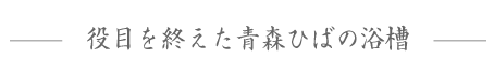 役目を終えた青森ひばの浴槽